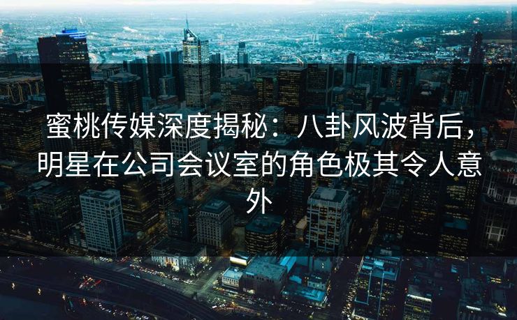 蜜桃传媒深度揭秘：八卦风波背后，明星在公司会议室的角色极其令人意外