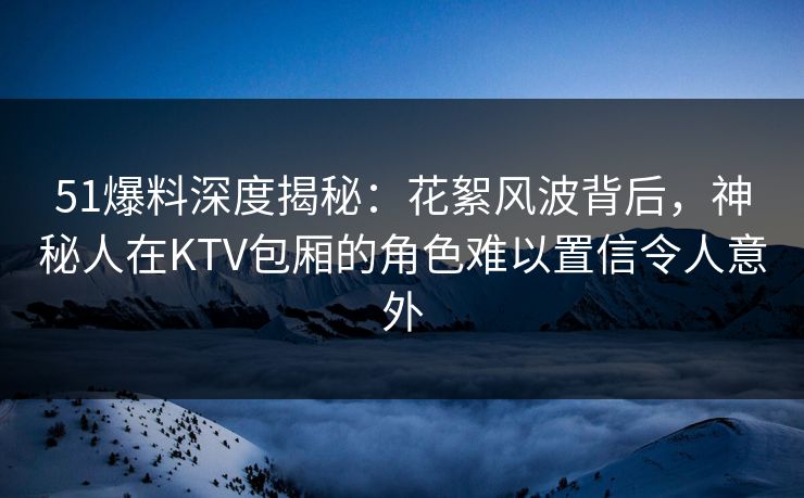 51爆料深度揭秘：花絮风波背后，神秘人在KTV包厢的角色难以置信令人意外