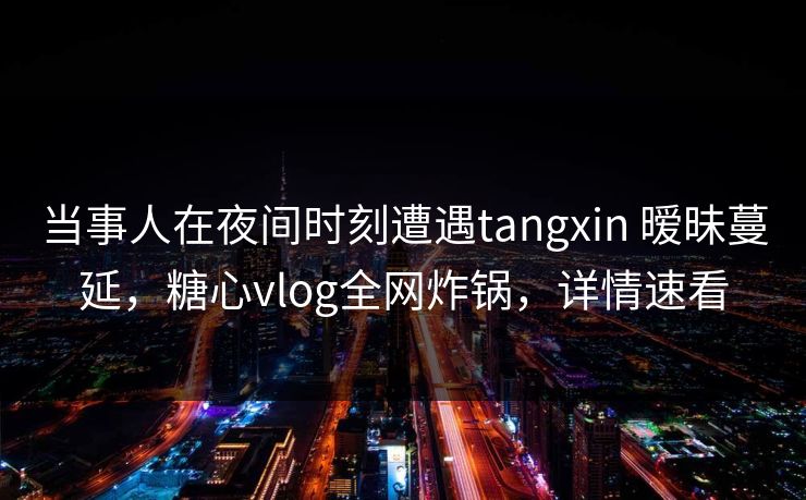 当事人在夜间时刻遭遇tangxin 暧昧蔓延，糖心vlog全网炸锅，详情速看