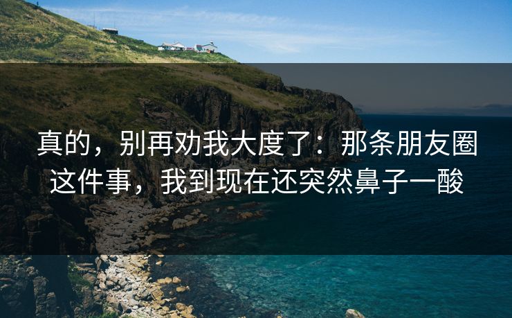 真的，别再劝我大度了：那条朋友圈这件事，我到现在还突然鼻子一酸