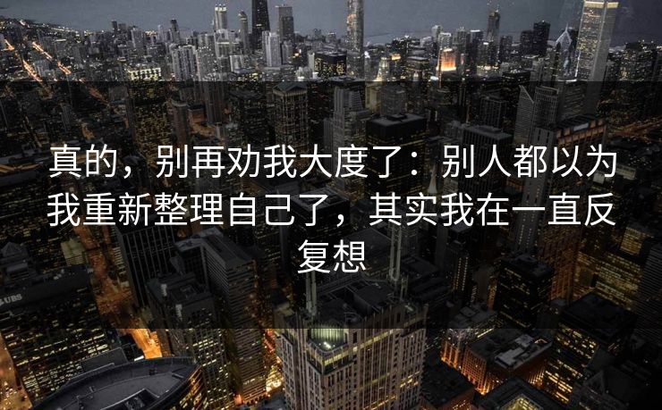 真的，别再劝我大度了：别人都以为我重新整理自己了，其实我在一直反复想