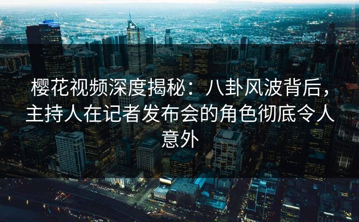樱花视频深度揭秘：八卦风波背后，主持人在记者发布会的角色彻底令人意外