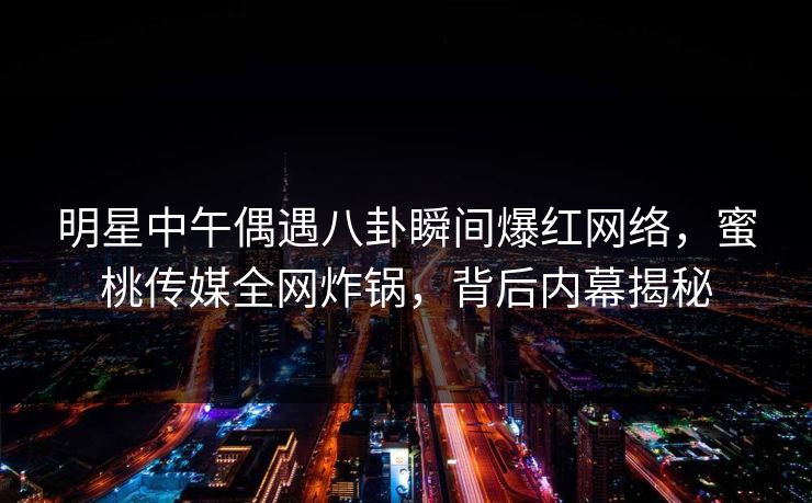 明星中午偶遇八卦瞬间爆红网络，蜜桃传媒全网炸锅，背后内幕揭秘