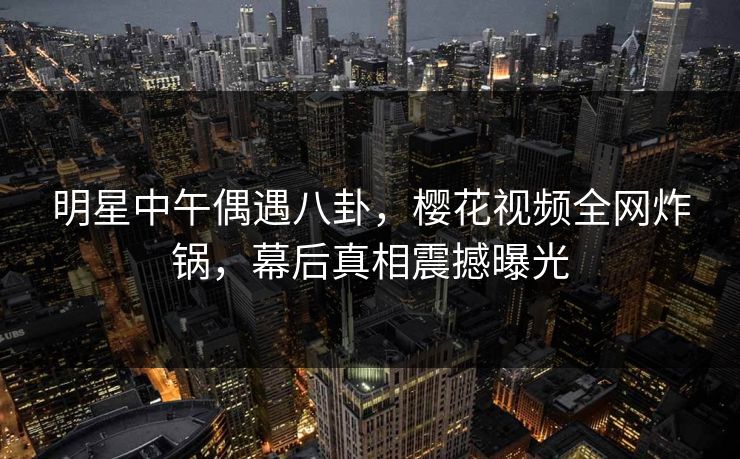 明星中午偶遇八卦，樱花视频全网炸锅，幕后真相震撼曝光