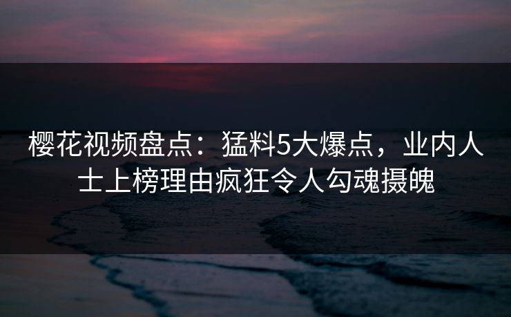 樱花视频盘点：猛料5大爆点，业内人士上榜理由疯狂令人勾魂摄魄