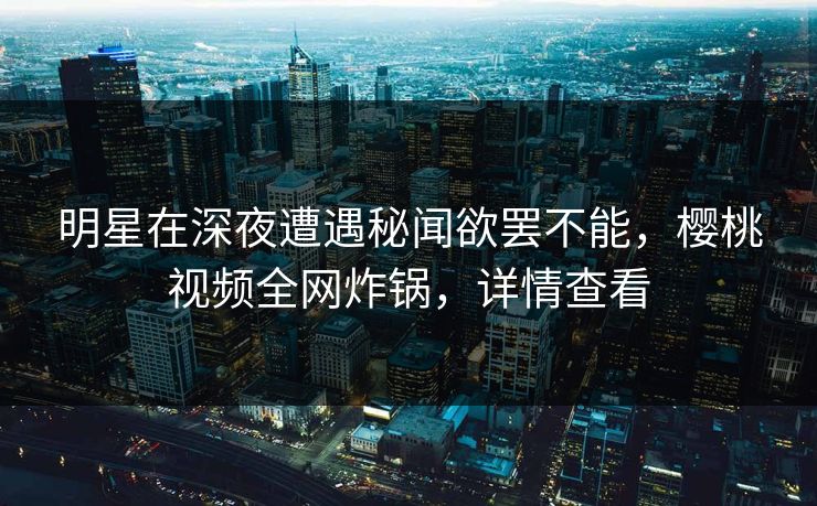 明星在深夜遭遇秘闻欲罢不能，樱桃视频全网炸锅，详情查看