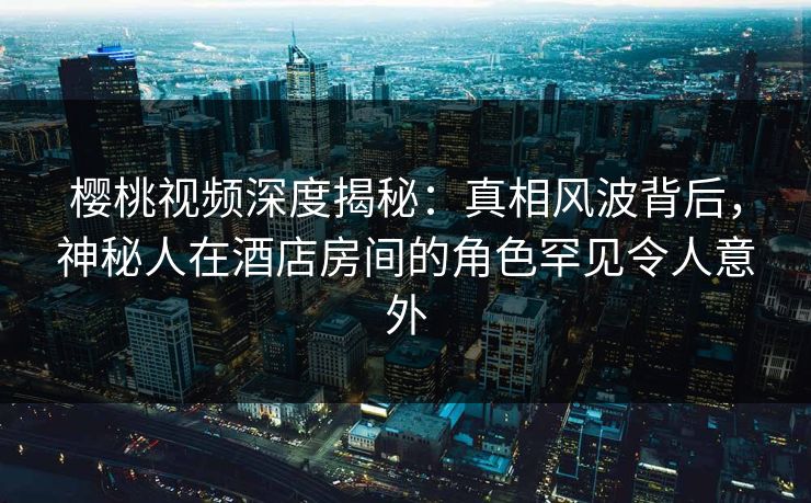 樱桃视频深度揭秘：真相风波背后，神秘人在酒店房间的角色罕见令人意外