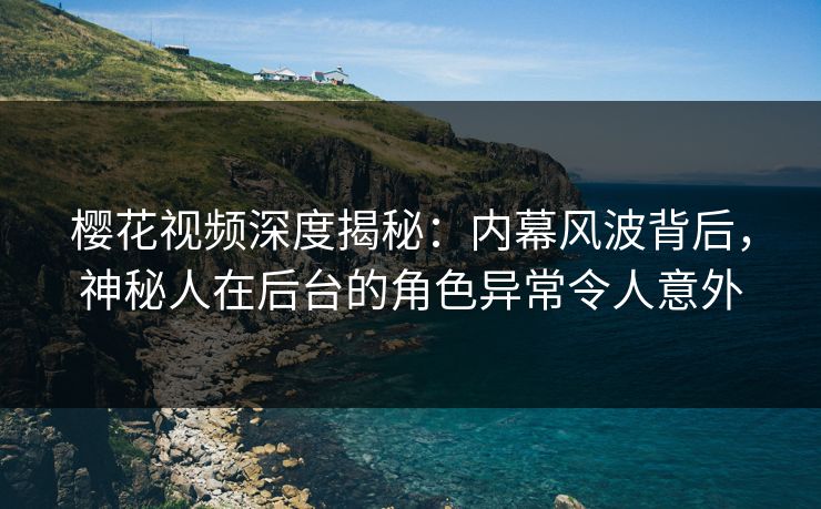 樱花视频深度揭秘：内幕风波背后，神秘人在后台的角色异常令人意外