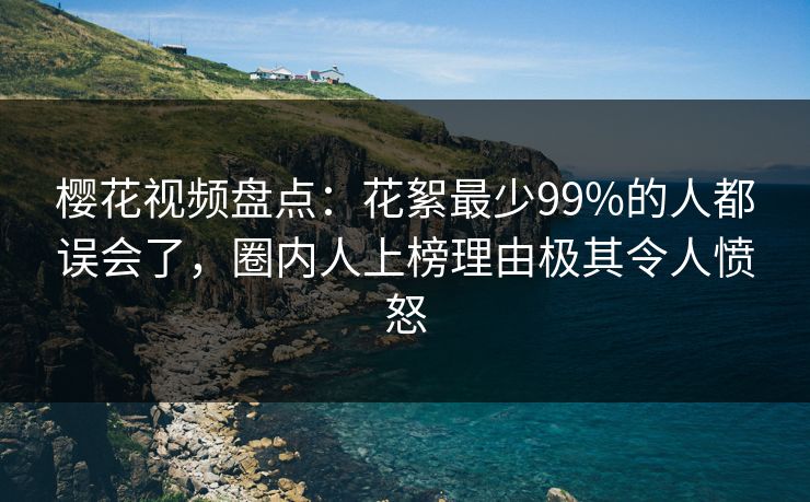 樱花视频盘点：花絮最少99%的人都误会了，圈内人上榜理由极其令人愤怒