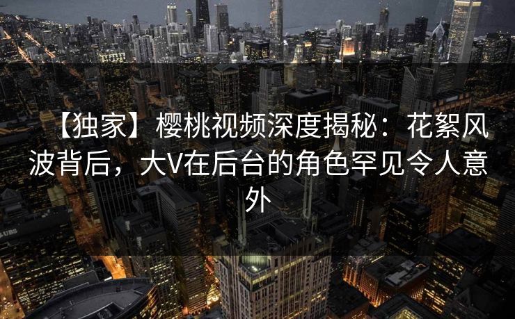 【独家】樱桃视频深度揭秘：花絮风波背后，大V在后台的角色罕见令人意外