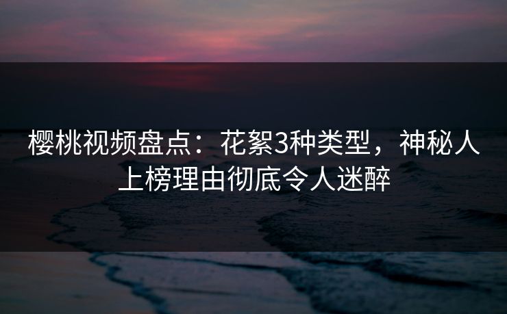 樱桃视频盘点：花絮3种类型，神秘人上榜理由彻底令人迷醉