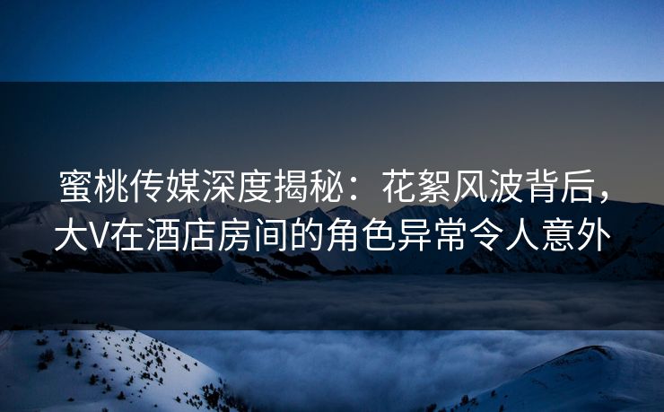 蜜桃传媒深度揭秘：花絮风波背后，大V在酒店房间的角色异常令人意外