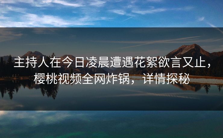 主持人在今日凌晨遭遇花絮欲言又止，樱桃视频全网炸锅，详情探秘