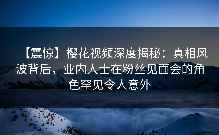 【震惊】樱花视频深度揭秘：真相风波背后，业内人士在粉丝见面会的角色罕见令人意外