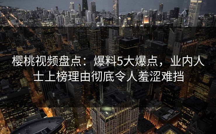 樱桃视频盘点:爆料5大爆点,业内人士上榜理由彻底令人羞涩难挡 樱桃视频盘点:爆料5大爆点,业内人士上榜理由彻底令人羞涩难挡