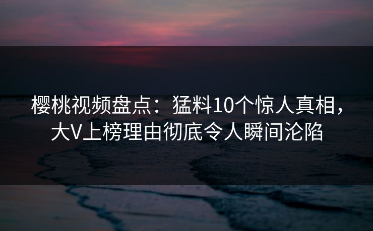 樱桃视频盘点:猛料10个惊人真相,大V上榜理由彻底令人瞬间沦陷 樱桃视频盘点:猛料10个惊人真相,大V上榜理由彻底令人瞬间沦陷