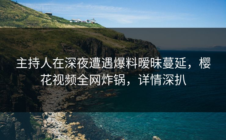 主持人在深夜遭遇爆料暧昧蔓延，樱花视频全网炸锅，详情深扒