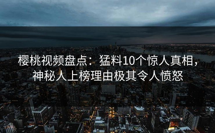 樱桃视频盘点：猛料10个惊人真相，神秘人上榜理由极其令人愤怒