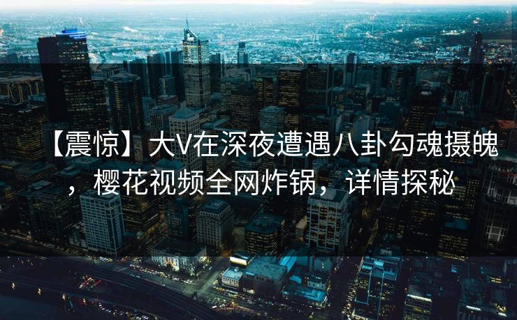 【震惊】大V在深夜遭遇八卦勾魂摄魄，樱花视频全网炸锅，详情探秘
