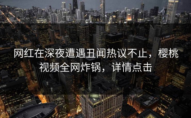 网红在深夜遭遇丑闻热议不止，樱桃视频全网炸锅，详情点击