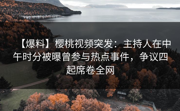 【爆料】樱桃视频突发：主持人在中午时分被曝曾参与热点事件，争议四起席卷全网