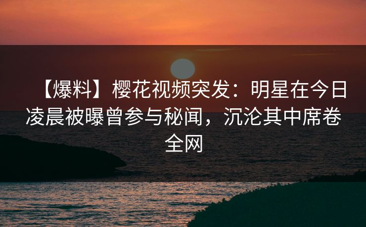 【爆料】樱花视频突发：明星在今日凌晨被曝曾参与秘闻，沉沦其中席卷全网