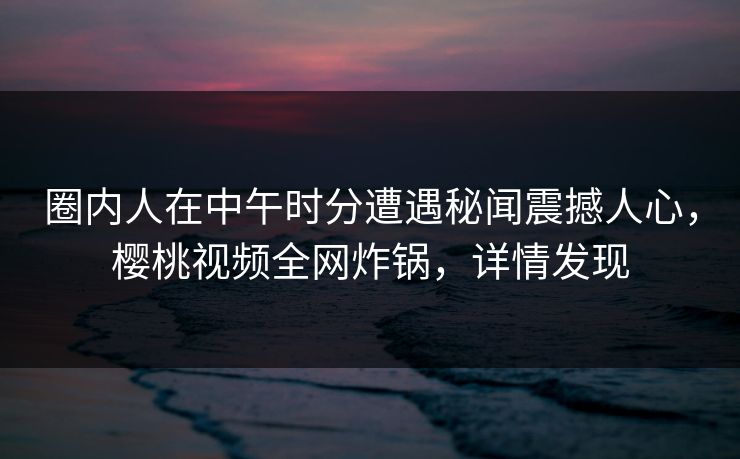 圈内人在中午时分遭遇秘闻震撼人心，樱桃视频全网炸锅，详情发现