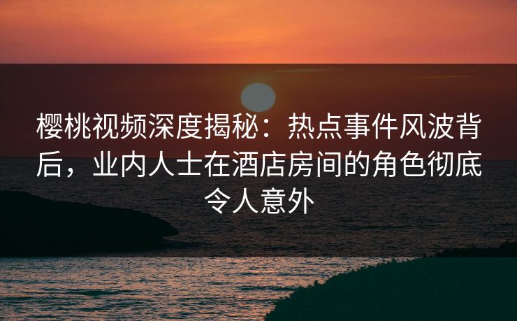 樱桃视频深度揭秘：热点事件风波背后，业内人士在酒店房间的角色彻底令人意外