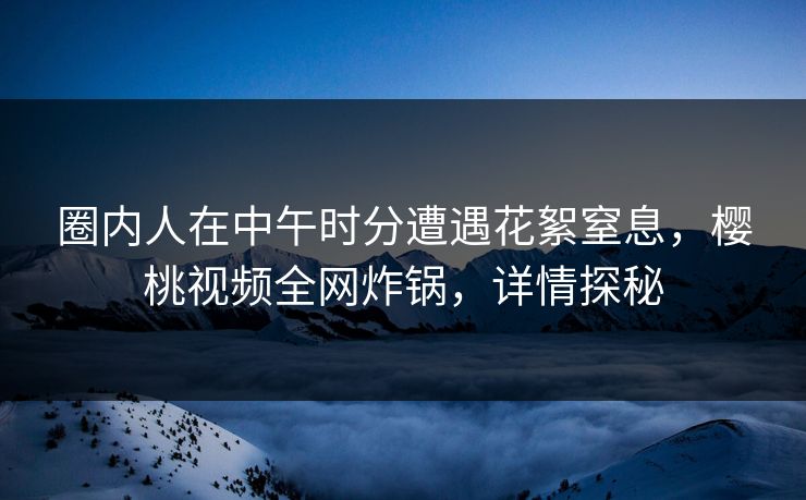 圈内人在中午时分遭遇花絮窒息，樱桃视频全网炸锅，详情探秘