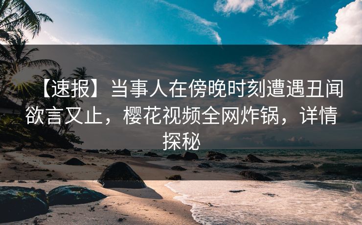 【速报】当事人在傍晚时刻遭遇丑闻欲言又止，樱花视频全网炸锅，详情探秘