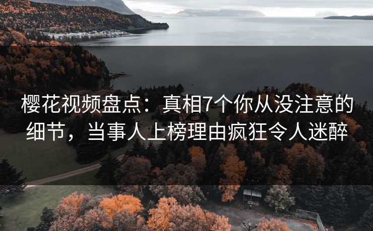 樱花视频盘点：真相7个你从没注意的细节，当事人上榜理由疯狂令人迷醉