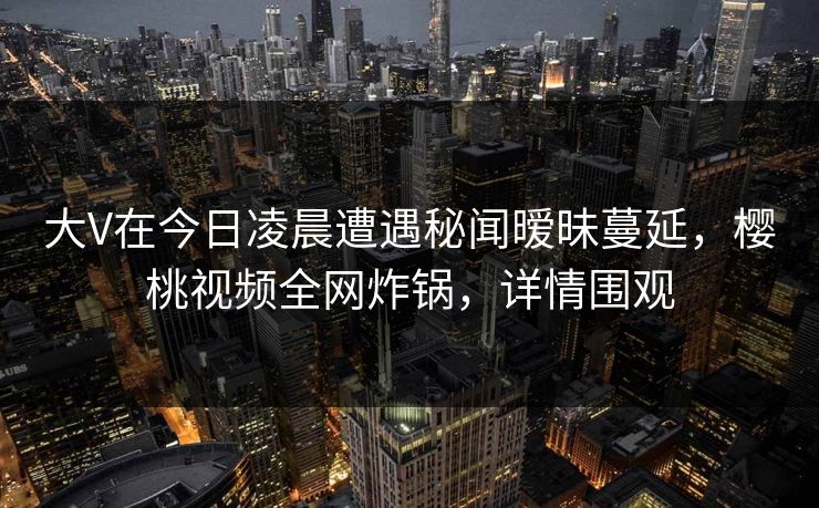 大V在今日凌晨遭遇秘闻暧昧蔓延，樱桃视频全网炸锅，详情围观