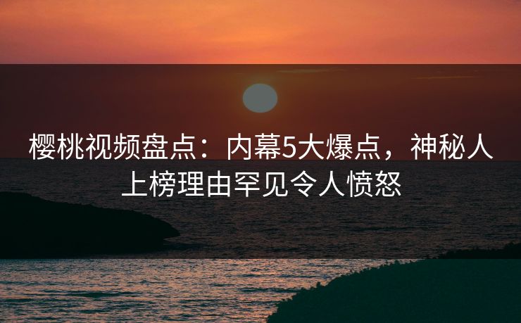 樱桃视频盘点：内幕5大爆点，神秘人上榜理由罕见令人愤怒