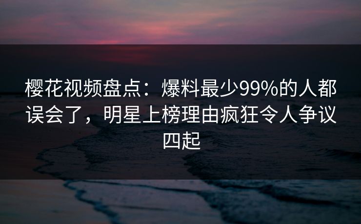 樱花视频盘点：爆料最少99%的人都误会了，明星上榜理由疯狂令人争议四起