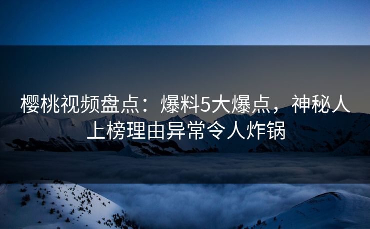 樱桃视频盘点：爆料5大爆点，神秘人上榜理由异常令人炸锅