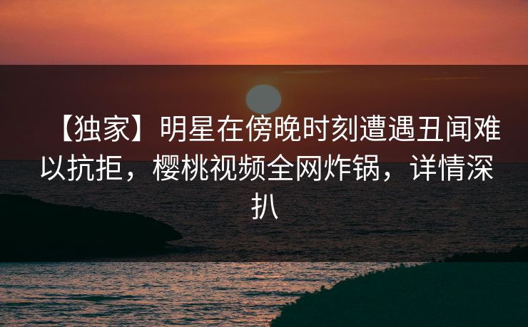 【独家】明星在傍晚时刻遭遇丑闻难以抗拒，樱桃视频全网炸锅，详情深扒
