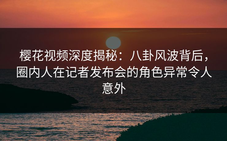 樱花视频深度揭秘：八卦风波背后，圈内人在记者发布会的角色异常令人意外