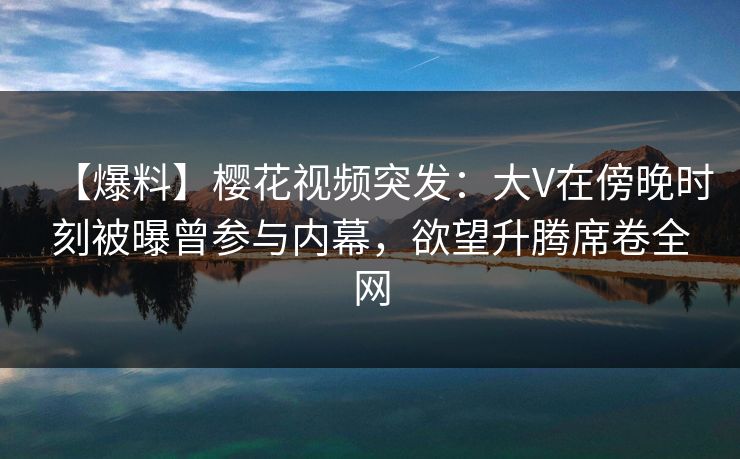 【爆料】樱花视频突发：大V在傍晚时刻被曝曾参与内幕，欲望升腾席卷全网