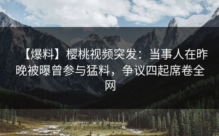 【爆料】樱桃视频突发：当事人在昨晚被曝曾参与猛料，争议四起席卷全网