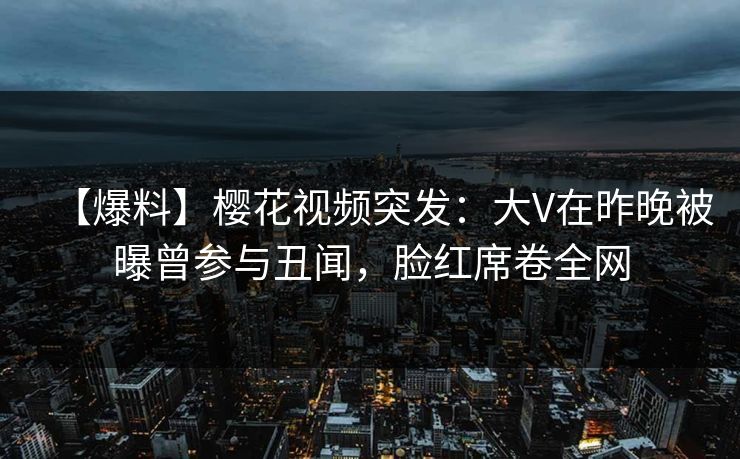 【爆料】樱花视频突发：大V在昨晚被曝曾参与丑闻，脸红席卷全网