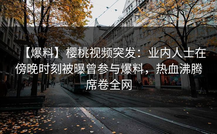 【爆料】樱桃视频突发：业内人士在傍晚时刻被曝曾参与爆料，热血沸腾席卷全网