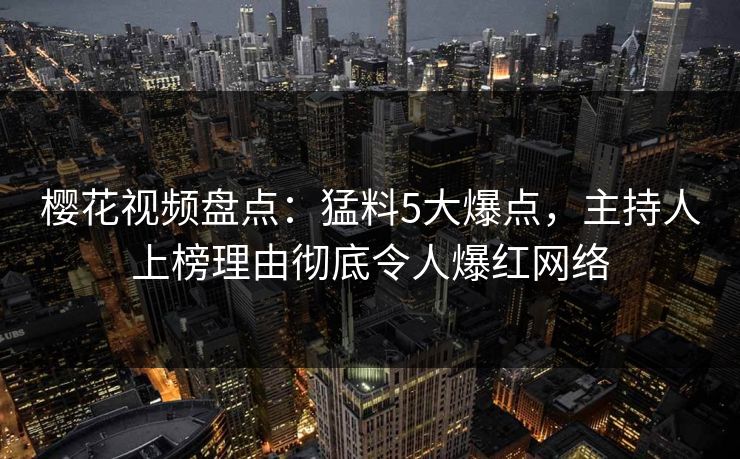 樱花视频盘点：猛料5大爆点，主持人上榜理由彻底令人爆红网络