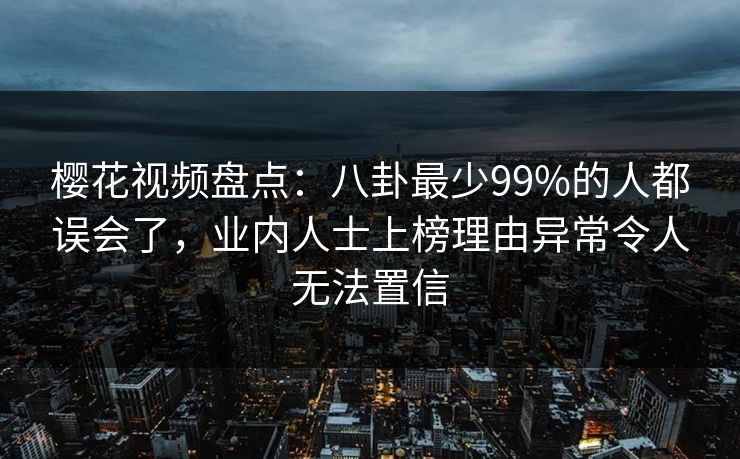 樱花视频盘点:八卦最少99%的人都误会了,业内人士上榜理由异常令人无法置信