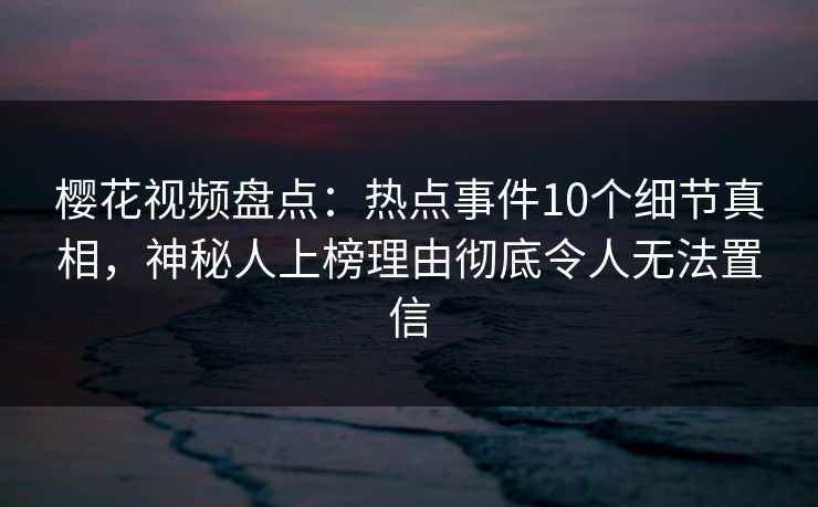 樱花视频盘点:热点事件10个细节真相,神秘人上榜理由彻底令人无法置信 樱花视频盘点:热点事件10个细节真相,神秘人上榜理由彻底令人无法置信