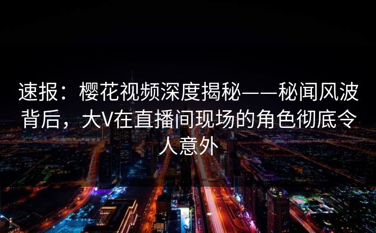 速报：樱花视频深度揭秘——秘闻风波背后，大V在直播间现场的角色彻底令人意外