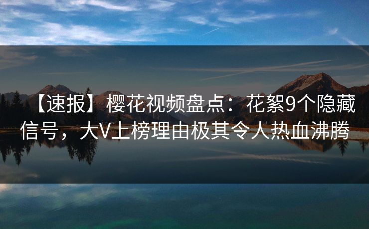 【速报】樱花视频盘点：花絮9个隐藏信号，大V上榜理由极其令人热血沸腾