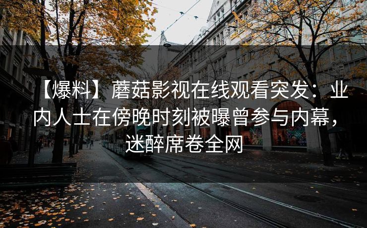【爆料】蘑菇影视在线观看突发:业内人士在傍晚时刻被曝曾参与内幕,迷醉席卷全网