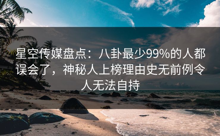 星空传媒盘点：八卦最少99%的人都误会了，神秘人上榜理由史无前例令人无法自持