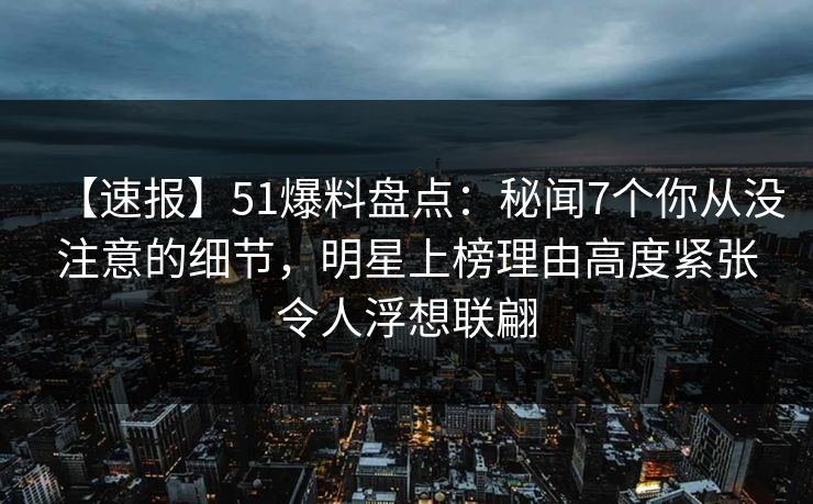 【速报】51爆料盘点：秘闻7个你从没注意的细节，明星上榜理由高度紧张令人浮想联翩