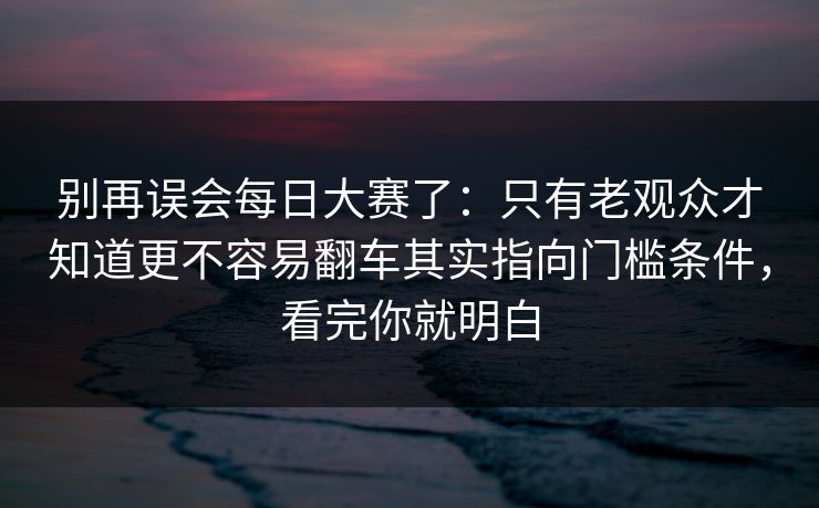 别再误会每日大赛了：只有老观众才知道更不容易翻车其实指向门槛条件，看完你就明白